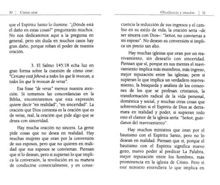 que el Espíritu Santo lo ilumine. "¿Dónde está
el daño en estas cosas?" preguntarán muchos.
No nos dedicaremos aquí a la pregunta en
general, pero sin duda en muchos casos hay
gran daño, porque roban el poder de nuestra
oración.
3. El Salmo 145:18 echa luz en
gran forma sobre la cuestión de cómo orar:
"Cercano estáJehová a todos los que le invocan, a
todos los que le invocan de veras".
Esa frase "de veras" merece nuestra aten-
ción. Si tomamos las concordancias en la
Biblia, encontraremos que esta expresión
quiere decir "en realidad", "en sinceridad". La
oración que Dios contesta es la oración que es
de veras, real, la oración que pide algo que se
desea con sinceridad.
Hay mucha oración no sincera. La gente
pide cosas que no desea en realidad. Hay
muchas mujeres que oran por la conversión
de sus esposos, pero que no quieren en reali-
dad que sus esposos se conviertan. Piensan
que sí lo desean, pero si supieran lo que impli-
ca la conversión, la revolución en su manera
de conducirse comercialmente, y en conse-
cuencia la reducción de sus ingresos y el cam-
bio en su estilo de vida, la oración sería -de
ser sincera con Dios-: "Señor, no conviertas a
mi esposo". No desean su conversión si impli-
ca un precio tan alto.
Hay muchas iglesias que oran por un rea-
vivamiento, sin desearlo con sinceridad.
Piensan que sí, porque en sus mentes el reavi-
vamiento implica más miembros, más ingreso,
mejor reputación entre las iglesias; pero si
supieran lo que implica un verdadero reaviva-
miento, la búsqueda y análisis de los corazo-
nes de los que se profesan cristianos, la
transformación radical de la vida personal,
doméstica y social, y muchas otras cosas que
sobrevendrían si el Espíritu de Dios se derra-
mara en realidad y poder, si supieran todo
esto el clamor de la iglesia sería: "Señor, guár-
danos del reavivamiento".
Hay muchos ministros que oran por el
bautismo con el Espíritu Santo, pero no lo
desean en realidad. Piensan que sí, porque el
bautismo con el Espíritu significa nuevo
gozo, nuevo poder al predicar La Palabra,
mejor reputación entre los hombres, más
prominencia en la iglesia de Cristo. Pero si
este ministro entendiera lo que implica en
 