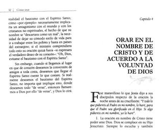 realidad el bautismo con el Espíritu Santo,
cómo -por ejemplo- necesariamente implica-
ría un antagonismo con el mundo y con los
cristianos no espirituales, el hecho de que su
nombre se "descartara como un mal", la nece-
sidad de dejar su cómodo estilo de vida para
ir a trabajar entre los pobres y hasta en países
del extranjero; si el ministro comprendiera
todo esto su oración quizá fuera -si expresara
el verdadero deseo de su corazón-: "Oh, Dios,
evítame el bautismo con el Espíritu Santo".
Sin embargo, cuando s1 llegamos al lugar
en que de corazón deseamos la conversión de
amigos a toda costa, deseamos que llegue el
Espíritu Santo cueste lo que costare. Si real-
mente deseamos el bautismo del Espíritu
Santo, no importa qué implique esto, donde
deseamos todo "de veras", entonces llamare-
mos a Dios por ello "de veras", y Dios lo oirá.
Capítulo 4
ORAR EN EL
NOMBRE DE
CRISTOYDE
ACUERDO A LA
VOLUNTAD
DE DIOS
F
ue maravilloso lo que Jesús dijo a sus
. discípulos respecto de la oración la
noche antes de su crucifixión: "Y todo lo
que pidiereis al Padre en mi nombre, lo haré, para
que el Padre sea glorificado en el Hijo. Si algo
pidiereis en mi nombre, yo lo haré".
l. La oración en nombre de Cristo tiene
poder ante Dios. Dios se complace en su Hijo
Jesucristo. Siempre lo escucha y también
 