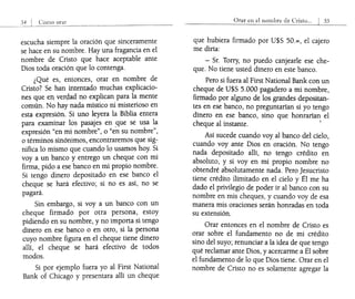 escucha siempre la oración que sinceramente
se hace en su nombre. Hay una fragancia en el
nombre de Cristo que hace aceptable ante
Dios toda oración que lo contenga.
¿Qué es, entonces, orar en nombre de
Cristo? Se han intentado muchas explicacio-
ne~ que en ver<;lad. no explican para la mente
común. No hay nada místico ni misterioso en
esta expresión. Si uno leyera la Biblia entera
para examinar los pasajes en 9,ue se usa ~~
expresión "en mi nombre", o "en su nombre ,
o términos sinónimos, encontraremos que SIg-
nifica lo mismo que cuando lo usamos hoy. Si
voy a un banco y entrego un cheque con mi
firma, pido a ese banco en mi propio nombre.
Si tengo dinero depositado en ese banco el
cheque se hará efectivo; si no es así, no se
pagará.
Sin embargo, si voy a un banco con un
cheque firmado por otra persona, estoy
pidiendo en su nombre, y no importa si tengo
dinero en ese banco o en otro, si la persona
cuyo nombre figura en el cheque tiene dinero
allí, el cheque se hará efectivo de todos
modos.
Si por ejemplo fuera yo al First National
Bank of Chicago y presentara allí un cheque
Orar en el nombre de Crislo... I 55
que hubiera firmado por U$S 50.=, el cajero
me diría:
- Sr. Torry, no puedo canjearle ese che-
que. No tiene usted dinero en este banco.
Pero si fuera al First National Bank con un
cheque de U$S 5.000 pagadero a mi nombre,
firmado por alguno de los grandes depositan-
tes en ese banco, no preguntarían si yo tengo
dinero en ese banco, sino que honrarían el
cheque al instante. 1
Así sucede cuando voy al banco del cielo,
cuando voy ante Dios en oración. No tengo
nada depositado allí, no tengo crédito en
absoluto, y si voy en mi propio nombre no
obtendré absolutamente nada. Pero Jesucristo
tiene crédito ilimitado en el cielo y Él me ha
dado el privilegio de poder ir al banco con su
nombre en mis cheques, y cuando voy de esa
manera mis oraciones serán honradas en toda
su extensión.
Orar entonces en el nombre de Cristo es
orar sobre el fundamento no de mi crédito
sino del suyo; renunciar a la idea de que tengo
qué reclamar ante Dios, y acercarme a Él sobre
el fundamento de lo que Dios tiene. Orar en el
nombre de Cristo no es solamente agregar la
 