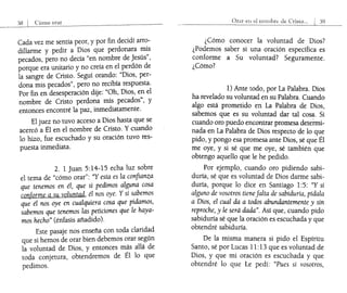 58 I Cómo orar
Cada vez me sentía peor, y por fin decidí arro-
dillarme y pedir a Dios que perdonara mis
pecados, pero no decía "en nombre de Jesús",
porque era unitario y no creía en el perdón de
la sangre de Cristo. Seguí orando: "Dios, per-
dona mis pecados", pero no recibía respuesta.
Por fin en desesperación dije: "Oh, Dios, en el
nombre de Cristo perdona mis petados", y
entonces encontré la paz, inmediatamente.
El juez no tuvo acceso a Dios hasta que se
acercó a Él en el nombre de Cristo. Y cuando
lo hizo, fue escuchado y su oración tuvo res-
puesta inmediata.
2. 1 Juan 5:14-15 echa luz sobre
el tema de "cómo orar": "Y esta es la confianza
que tenemos en él, que si pedimos alguna cosa
conforme a su voluntad, él nos oye. Ysi sabemos
qu; él nos oye en cualquiera cosa que pidamos,
sabemos que tenemos las peticiones que le haya-
mos hecho" (énfasis añadido).
Este pasaje nos enseña con toda claridad
que si hemos de orar bien debemos orar según
la voluntad de Dios, y entonces más allá de
toda conjetura, obtendremos de Él lo que
pedimos.
Onu el! el nombre de Crísto... I 59
¿Cómo conocer la voluntad de Dios?
¿Podemos saber si una oración específica es
conforme a Su voluntad? Seguramente.
¿Cómo?
1) Ante todo, por La Palabra. Dios
ha revelado su voluntad en su Palabra. Cuando
algo está prometido en La Palabra de Dios,
sabemos que es su voluntad dar tal cosa. Si
cuando oro puedo encontrar promesa determi-
nada en La Palabra de Dios respecto de lo que
pido, y pongo esa promesa ante Dios, sé que Él
me oye, y si sé que me oye, sé también que
obtengo aquello que le he pedido.
Por ejemplo, cuando oro pidiendo sabi-
duría, sé que es voluntad de Dios darme sabi-
duría, porque lo dice en Santiago 1:5: "Y si
alguno de vosotros tienefalta de sabiduría, pídala
a Dios, el cual da a todos abundantemente y sin
reproche, y le será dada". Así que, cuando pido
sabiduría sé que la oración es escuchada y que
obtendré sabiduría.
De la misma manera si pido el Espíritu
Santo, sé por Lucas 11: 13 que es voluntad de
Dios, y que mi oración es escuchada y que
obtendré lo que Le pedí: "Pues si vosotros,
 