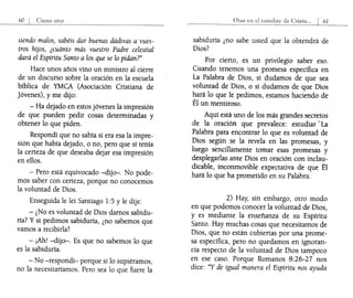 siendo malos, sabéis dar buenas dádivas a vues-
tros hijos, ¿cuánto más vuestro Padre celestial
dará el Espíritu Santo a los que se lo pidan?"
Hace unos años vino un ministro al cierre
de un discurso sobre la oración en la escuela
bíblica de YMCA (Asociación Cristiana de
Jóvenes), y me dijo:
- Ha dejado en estos jóvenes la impresión
de que pueden pedir cosas determinadas y
obtener lo que piden.
Respondí que no sabía si era esa la impre-
sión que había dejado, o no, pero que sí tenía
la certeza de que deseaba dejar esa impresión
en ellos.
- Pero está equivocado -dijo-. No pode-
mos saber con certeza, porque no conocemos
la voluntad de Dios.
Enseguida le leí Santiago 1:5 y le dije:
- ¿No es voluntad de Dios damos sabidu-
ría? Ysi pedimos sabiduría, ¿no sabemos que
vamos a recibirla?
- ¡Ah! -dijo-o Es que no sabemos lo que
es la sabiduría.
- No -respondí- porque si lo supiéramos,
no la necesitaríamos. Pero sea lo que fuere la
sabiduría ¿no sabe usted que la obtendrá de
Dios?
Por cierto, es un privilegio saber eso.
Cuando tenemos una promesa específica en
La Palabra de Dios, si dudamos de que sea
voluntad de Dios, o si dudamos de que Dios
hará lo que le pedimos, estamos haciendo de
Él un mentiroso.
Aquí está uno de los más grandes secretos
de la oración que prevalece: estudiar' La
Palabra para encontrar lo que es voluntad de
Dios según se la revela en las promesas, y
luego sencillamente tomar esas promesas y
desplegarlas ante Dios en oración con inclau-
dicable, inconmovible expectativa de que Él
hará lo que ha prometido en su Palabra.
2) Hay, sin embargo, otro modo
en que podemos conocer la voluntad de Dios,
y es mediante la enseñanza de su Espíritu
Santo. Hay muchas cosas que necesitamos de
Dios, que no están cubiertas por una prome-
sa específica, pero no quedamos en ignoran-
cia respecto de la voluntad de Dios tampoco
en ese caso. Porque Romanos 8:26-27 nos
dice: "Y de igual manera el Espíritu nos ayuda
 