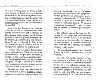 orar
en nuestra debilidad; pues qué hemos de pedir
como cOflviene, no lo sabemos, pero el Espíritu
mismo intercede por nosotros con gemidos indeci-
bles. Mas el que escudriña los corazones sabe cuál
es la intención del Espíritu, porque coriforme a la
voluntad de Dios intercede por los santos" (énfa-
sis añadido).
Aquí se nos dice de manera muy clara que
el Espíritu de Dios ora en nosotros, que toma
nuestra oración en línea con la voluntad de
Dios. Cuando somos guiados por el Espíritu
Santo en la dirección que sea, a orar por algo
determinado, podemos hacerlo en plena con-
fianza de que es voluntad de Dios, y que
obtendremos lo que le pedimos, aunque no
haya promesa específica en cuanto al caso.
Muchas veces Dios por su Espíritu pone
sobre nosotros la carga de orar por una perso-
na determinada. No podemos descansar, y
oramos por esta persona con gemidos indeci-
bles. Quizá la persona esté muy lejos de noso-
tros, pero Dios oye la oración y en muchos
casos no pasa mucho tiempo antes de que nos
enteremos de que se ha convertido.
El pasaje de 1Juan 5:14-15 es uno de los
más abusados en la Biblia: "Y esta es la confian-
,
~ que tenemos en él, que si pedimos alguna cosa
conforme a su voluntad, él nos oye. Y si sabemos
que él nos oye en cualquiera cosa que pidamos,
sabemos que tenemos las peticiones que le haya-
mos hecho" (énfasis añadido). El Espíritu Santo
sin duda lo puso en la Biblia para alentar
nuestra fe. Comienza diciendo: "Y esta es la
confianza que tenemos en él", y cierra con "sabe-
mos que tenemos las peticiones que le hayamos
hecho".
Sin embargo, uno de los usos más' fre-
cuentes de este pasaje, tan manifiestamente
dado para dar confianza, es el de introducir
un elemento de incertidumbre en cuanto a
nuestras oraciones. A menudo cuando uno
siente confianza en la oración, un hermano
cauteloso vendrá y dirá:
-No te confíes demasiado. Si es voluntad
de Dios así lo hará. Debieras decir: "Si es tu
voluntad".
Sin duda, hay muchas ocasiones en que
no conocemos la voluntad de Dios, y toda
sumisión de oración a la excelente voluntad
de Dios es lo que debemos practicar; pero
cuando conocemos la voluntad de Dios no
hay por qué agregar "Si es tu voluntad"; y este
pasaje no está en la Biblia para que agregue-
mos la condición de "si..." en todas nuestras
 