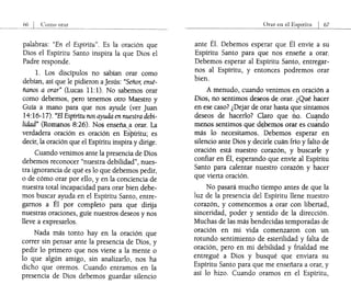 orar
palabras: "En el Espíritu". Es la oración que
Dios el Espíritu Santo inspira la que Dios el
Padre responde.
l. Los discípulos no sabían orar como
debían, así que le pidieron aJesús: "Señor, ensé-
ñanos a orar" (Lucas 11:1). No sabemos orar
como debemos, pero tenemos otro Maestro y
Guía a mano para que nos ayude (ver Juan
14:16-17). "El Espíritu nos ayuda en nuestra debi-
lidad" (Romanos 8:26). Nos enseñ~a orar. La
verdadera oración es oración en Espíritu; es
decir, la oración que el Espíritu inspira y dirige.
Cuando venimos ante la presencia de Dios
debemos reconocer "nuestra debilidad", nues-
tra ignorancia de qué es lo que debemos pedir,
o de cómo orar por ello, y en la conciencia de
nuestra total incapacidad para orar bien debe-
mos buscar ayuda en el Espíritu Santo, entre-
garnos a Él por completo para que dirija
nuestras oraciones, guíe nuestros deseos y nos
lleve a expresarlos.
Nada más tonto hay en la oración que
correr sin pensar ante la presencia de Dios, y
pedir lo primero que nos viene a la mente o
lo que algún amigo, sin analizarlo, nos ha
dicho que oremos. Cuando entramos en la
presencia de Dios debemos guardar silencio
ante Él. Debemos esperar que Él envíe a su
Espíritu Santo para que nos enseñe a orar.
Debemos esperar al Espíritu Santo, entregar-
nos al Espíritu, y entonces podremos orar
bien.
A menudo, cuando venimos en oración a
Dios; no sentimos deseos· de orar. ¿Qué hacer
en ese caso? ¿Dejar de orar hasta que sintamos
deseos de hacerlo? Claro que no. Cu~ndo
menos sentimos que d~):>emos orar es cuando
más lo necesitamos.. Debemos esperar en
silencio ante Dios y decirle cuán frío y falto de
oración está nuestro corazón, y buscarle y
confiar en Él, esperando que envíe al Espíritu
Santo para calentar nuestro corazón y hacer
que vierta oración.
No pasará mucho tiempo antes de que la
luz de la presencia del Espíritu llene nuestro
corazón, y comencemos a orar con libertad,
sinceridad, poder y sentido de la dirección.
Muchas de las más bendecidas temporadas de
oración en mi vida comenzaron con un
rotundo sentimiento de esterilidad y falta de
oración, pero en mi debilidad y frialdad me
entregué a Dios y busqué que enviara su
Espíritu Santo para que me enseñara a orar, y
así lo hizo. Cuando oramos en el Espíritu,
 