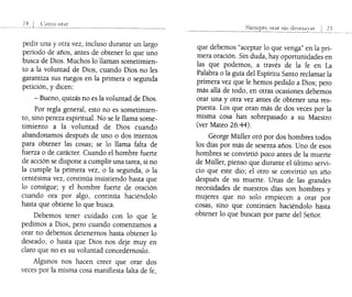 74 ()]110 OHI!"
pedir una y otra vez, incluso durante un largo
período de años, antes de obtener lo que uno
busca de Dios. Muchos lo llaman sometimien-
to a la voluntad de Dios, cuando Dios no les
garantiza sus ruegos en la primera o segunda
petición, y dicen:
- Bueno, quizás no es la voluntad de Dios.
Por regla general, esto no es sometimien-
to, sino pereza espiritual. No se le llama some-
timiento a la voluntad de Dios cuando
abandonamos después de uno o dos intentos
para obtener las cosas; se lo llama falta de
fuerza o de carácter. Cuando el hombre fuerte
de acción se dispone a cumplir una tarea, si no
la cumple la primera vez, o la segunda, o la
centésima vez, continúa insistiendo hasta que
lo consigue; y el hombre fuerte de oración
cuando ora por algo, continúa haciéndolo
hasta que obtiene lo que busca.
Debemos tener cuidado con lo que le
pedimos a Dios, pero cuando comenzamos a
orar no debemos detenernos hasta obtener lo
deseado, o hasta que Dios nos deje muy en
claro que no es su voluntad concedérnoslo.
Algunos nos hacen creer que orar dos
veces por la misma cosa manifiesta falta de fe,
75
que debemos "aceptar lo que venga" en la pri-
mera oración. Sin duda, hay oportunidades en
las que podemos, a través de la fe en La
Palabra o la guía del Espíritu Santo reclamar la
primera vez que le hemos pedido a Dios; pero
más allá de todo, en otras ocasiones debemos
orar una y otra vez antes de obtener una res-
puesta. Los que oran más de dos veces por la
misma cosa han sobrepasado a su Maestro
(ver Mateo 26:44).
George Müller oró por dos hombres todos
los días por más de sesenta años. Uno de esos
hombres se convirtió poco antes de la muerte
de Müller, pienso que durante el último servi-
cio que este dio; el otro se convirtió un año
después de su muerte. Unas de las grandes
necesidades de nuestros días son hombres y
mujeres que no solo empiecen a orar por
cosas, sino que continúen haciéndolo hasta
obtener lo que buscan por parte del Señor.
 