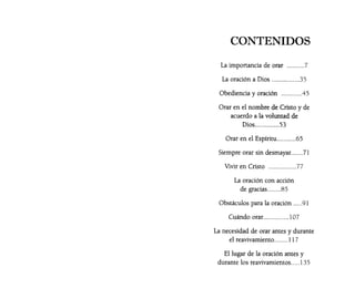 CONTENIDOS
La importancia de orar ..........7
La oración a Dios ................35
Obediencia y oración ............45
Orar en el nombre de Cristo y de
acuerdo a la voluntad de
Dios..............53
Orar en el Espíritu...........65
Siempre orar sin desmayar.......71
Vivir en Cristo ................77
La oración con acción
de gracias........85
Obstáculos para la oración .....91
Cuándo orar...............107
La necesidad de orar antes y durante
el reavivamiento........ 117
El lugar de la oración antes y
durante los reavivamientos..... 135
 