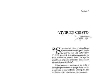 Capítulo 7
VIVIR EN CRISTO
"Si permanecéis en mí, y mis palabras
permanecen en vosotros, pedid todo lo
que queréis, y os será hecho" Ouan
15:7). El secreto de la oración se encuentra en
estas palabras de nuestro Señor. He aquí la
oración con un poder sin límites: "Pedid todo lo
que queréis y os será hecho".
Existe, entonces, una manera de pedir y
conseguir precisamente lo que pedimos, y con-
seguir todo lo que pedimos. Cristo pone dos
condiciones para esta oración que prevalece:
 