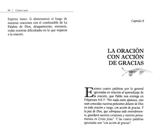 Espíritu Santo. Si alimentamos el fuego de
nuestras oraciones con el combustible de La
Palabra de Dios, desaparecerán, entonces,
todas nuestras dificultades en lo que respecta
a la oración.
Capítulo 8
LA ORACIÓN
CON ACCIÓN
DE GRACIAS
E
xisten cuatro palabras por lo general
ignoradas en relación al aprendizaje de
la oración, que Pablo nos entrega en
Filipenses 4:6-7: "Por nada estéis afanosos, sino
sean conocidas vuestras peticiones delante de Dios
en toda oraci6n y ruego, con acci6n de gracias. Y
la paz de Dios, que sobrepasa todo entendimien-
to, guardará vuestros corazones y vuestros pensa-
mientos en Cristo Jesús". Y las cuatro palabras
ignoradas son "con acci6n de gracias".
 