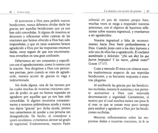 .'6 CllT1l0 onll'
Al acercarnos a Dios para pedirle nuevas
bendiciones, nunca debemos olvidar darle las
gracias por aquellas bendiciones que ya nos
han sido concedidas. Si alguno de nosotros se
detuviera a reflexionar sobre cuántas de las
oraciones que hemos ofrecido a Dios han sido
respondidas, y que en raras ocasiones hemos
agradecido a Dios por las respuestas entonces
dadas, estoy seguro de que nos encontraría-
mos envueltos en una gran confusión.
Deberíamos ser tan constantes y específi-
cos con el agradecimiento, como lo somos con
la oración. Nos dirigimos a Dios con peticio-
nes precisas, pero cuando se trata de agrade-
cerle, nuestra acción de gracias es vaga e
indeterminada.
Sin duda alguna, una de las razones por
las cuales muchas de nuestras oraciones care-
cen de poder, es que no hemos reparado en
agradecer por aquellas que ya nos han sido
concedidas. Si alguien recurriera constante-
mente a nosotros pidiéndonos ayuda y nunca
nos dijera "gracias" pOi" dicha ayuda, pronto
nos cansaríamos de ayudar a esa persona tan
desagradecida. De hecho, al considerar a
quien ayudamos, evitaríamos alentar tal grado
de ingratitud. Evidentemente, nuestro Padre
La oracion con llccion de
celestial en pos de nuestro propio bien,
muchas veces se niega a responder nuestras
peticiones, con el objetivo de hacernos refle-
xionar sobre nuestra ingratitud, y enseñarnos
a ser agradecidos.
Nuestra ingratitud y falta de reconoci-
miento hacia Dios hiere profundamente a
Dios. Cuando Jesús curó a los diez leprosos y
solo uno de ellos fue a agradecerle, Él exclamó
asombrado y dolorido: "¿No son diez los que
fueron limpiados? Y los nueve, ¿dónde están?"
(Lucas 17:17).
Cuán a menudo Él mira con tristeza nues-
tra inadvertencia respecto de sus repetidas
bendiciones, y su frecuente respuesta a nues-
tras plegarias.
Al retribuirle las gracias por las bendicio-
nes recibidas, nuestra fe aumenta y nos permi-
te acercarnos a Dios con renovada
determinación y seguridad. Ciertamente, el
motivo por el cual muchos tienen tan poca fe
al orar, es que se toman muy poco tiempo
para meditar y agradecer a Dios por las bendi-
ciones recibidas.
Mientras reflexionamos sobre las res-
puestas dadas a nuestras oraciones, la fe se
 