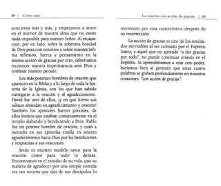Cómo orar
acrecienta más y más, y empezamos a sentir
en el interior de nuestra alma que no existe
nada imposible para nuestro Señor. Al recapa-
citar, por un lado, sobre la soberana bondad
de Dios para con nosotros y sobre nuestra ínfi-
ma reflexión, fuerza y pensamiento en la
misma acción de gracias por otro, deberíamos
reconocer nuestra impertinencia ante Dios y
confesar nuestro pecado.
Los más potentes hombres de oración que
aparecen en la Biblia y a lo largo de toda la his-
toria de la Iglesia, son los que han sabido
entregarse a la oración y al agradecimiento.
David fue uno de ellos, iY en qué forma sus
salmos abundan en agradecimiento y oración!
También los apóstoles fueron potentes; de
ellos leemos que estaban continuamente en el
templo alabando y bendiciendo a Dios. Pablo
fue un potente hombre de oración, y cuán a
menudo en sus epístolas estalla en sincero
agradecimiento hacia Dios por las bendiciones
y respuestas a sus oraciones.
Jesús es nuestro modelo tanto para la
oraClOn como para todo lo demás.
Encontramos en el estudio de su vida, que su
manera de agradecer por una simple comida
era tan notoria que dos de sus discípulos lo
La oración con acción de
reconocen por esta característica después de
su resurrección.
La acción de gracias es uno de los resulta-
dos inevitables al ser colmado por el Espíritu
Santo, y aquel que no aprende "a dar gracias
por todo", no puede continuar orando en el
Espíritu. Si aprendiéramos a orar con poder,
haríamos bien al permitir que estas cuatro
palabras se graben profundamente en nuestros
corazones: "con acción de gracias".
 