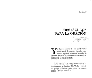 Capítulo 9
OBSTÁCULOS
PARA LA ORACIÓN
Y
a hemos analizado las condiciones
positivas de la oración elevada; pero
existen algunas cosas que impiden la
oración. Dios ha aclarado concretamente en
su Palabra de cuáles se trata.
l. El primer obstáculo para la oración lo
encontramos en Santiago 4:3: "Pedís, y no reci-
bís, porque pedís mal. para gastar en vuestros
deleites" (énfasis añadido).
 