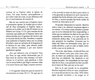 orar
torrente de su Espíritu sobre la Iglesia de
Cristo. Por estas razones, principalmente y
por sobre todas las cosas, es que debemos orar
por el reavivamiento de nuestra fe.
Más de una oración por el Espíritu Santo
es puramente egoísta. Es verdad que es volun-
tad de Dios entregarles el Espíritu Santo a
quienes se lo pidan; así lo dijo Él mismo en su
Palabra (ver Lucas 11:13), pero muchas de las
oraciones que piden por el Espíritu Santo son
obstaculizadas por el egoísmo del motivo que
se esconde detrás de ellas. Hombres y mujeres
oran pidiendo el Espíritu Santo por su propia
felicidad o para ser salvados de la desgracia de
la derrota en sus vidas, para obtener poder
como obreros cristianos o por otro motivo
igualmente egoísta.
¿Por qué debemos orar al Espíritu? Para
que Dios no siga siendo deshonrado por el
bajo nivel de nuestra vida cristiana o la inefi-
ciencia en el servicio, para glorificar a Dios
con la nueva belleza que llega a nuestras vidas
y la nueva fuerza que llega a nuestro servicio.
2. El segundo obstáculo para la oración lo
encontramos en Isaías 59:1-2: "He aquí que no
Obstáculos para b oraciÓn I 95
se ha acortado la mano de Jehová para salvar, ni
se ha agravado su oído para oír; pero vuestras ini-
quidades han hecho división entre vosotros y vues-
tro Dios, y vuestros pecados han hecho ocultar de
vosotros su rostro para no oír".
El pecado obstaculiza la oración. Muchos
oran y oran y no obtienen respuesta alguna a
su oración. A lo mejor están tentados a pensar
que no es la voluntad de Dios responderles, o
creen que se acabaron los dfas en los que Dios
respondía las oraciones, si es que alguna vez
existieron dichos días. Yeso parecería ser lo
que pensaron los israelitas. Creyeron que la
mano del Señor era demasiado corta, que no
podía salvarlos, y que su oído se había vuelto
sordo y que ya no podía oír.
"No es así -dijo Isaías-, el oído de Dios está
justo tan abierto como para oíros como siem-
pre, su mano tan poderosa como para salvar;
pero hay un obstáculo. Ese obstáculo es sus
propios pecados. Sus iniquidades los han sepa-
rado de su Dios, y sus pecados les han escondi-
do el rostro de Dios, por eso no los oirá."
Esto es lo que sucede en la actualidad.
Muchos imploran a Dios en vano, simplemen-
te a causa del pecado en sus vidas. Debe haber
algún pecado inconfeso y sin juzgar en el
 