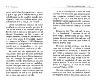 Cómo orar
pasado, debe haber algún pecado en el presen-
te que es algo que la persona atesora, y muy
probablemente no lo considera pecado; pero
tal pecado existe, escondido en alguna parte,
en el corazón o en la vida, y Dios "no oirá".
Quien encuentre sus oraciones sin efecto
no debería concluir que aquello que pide de
Dios no es acorde a su voluntad, sino que
debería orar en soledad a Dios junto con el
salmista: "Examíname, oh Dios, y conoce mi
corazón; pruébame y conoce mis pensamientos; y
ve si hay en mí camino de perversidad, y guíame
en el cam!no eterno" (Salmo 129:23-24) yespe-
rar ante El hasta que apunte con su dedo hacia
aquello que es desagradable a sus ojos.
Entonces, debe confesar y quitar su pecado.
Recuerdo bien una oportunidad en mi
vida, cuando oraba por dos cosas específicas
que creía que debía tener, o Dios sería deshon-
rado; sin embargo, la respuesta no venía.
Desperté en el medio de la noche con un dolor
físico muy fuerte y gran inquietud en el alma.
Imploré a Dios por estas cosas, razoné con Él
sobre cuán necesario era que las consiguiera, y
que las consiguiera en ese momento; pero no
hubo respuesta. Le pedí a Dios que me mos-
trara si había algo malo en mi vida.
Obstaculos para la oración I 97
Se me ocurrió algo que ya antes me había
ocurrido con frecuencia, algo concreto, pero
que yo negaba a confesarlo como pecado. Me
dirigí a Dios: "Si lo que está mal es esto, lo
abandonaré"; pero seguí sin recibir respuesta.
En lo más profundo de mi corazón, aunque
nunca lo había admitido, sabia que eso estaba
mal. .
Finalmente dije: "Esto está mal. He peca-
do. Lo abandonaré". y encontré la pai~ Al
poco tiempo, dormía como un niño. Por la
mañana desperté sin dolor físico alguno, y el
dinero que tanto necesitaba para honrar el
nombre de Dios, llegó.
El pecado es algo horrible, y una de las
cosas más horribles del pecado es la manera
en que obstaculiza la oración, la manera en
que rompe la conexión entre nosotros y la
fuente de toda gracia, de toda fuerza ybendi-
ción. Cualquiera que tenga fuerza en la ora-
ción debe ser despiadado al tratar con sus
propios pecados. "Si en mi corazón hubiese yo
mirado a la iniquidad, el Señor no me habría
escuchado" (Salmo 66: 18).
Mientras continuemos en el pecado o en
cont~oversia con Dios, no podemos esperar
que El preste atención a nuestras oraciones. Si
 