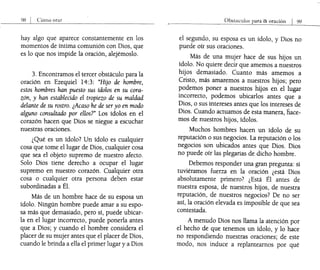 98 I Cómo orar
hay algo que aparece constantemente en los
momentos de íntima comunión con Dios, que
es lo que nos impide la oración, alejémoslo.
3. Encontramos el tercer obstáculo para la
oración en Ezequiel 14:3: "Hijo de hombre,
estos hombres han puesto sus ídolos en su cora-
zón, y han establecido el tropiezo de su maldad
delante de su rostro. ¿Acaso he de ser yo en modo
alguno consultado por ellos?" Los ídolos en el
corazón hacen que Dios se niegue a escuchar
nuestras oraciones.
¿Qué es un ídolo? Un ídolo es cualquier
cosa que tome el lugar de Dios, cualquier cosa
que sea el objeto supremo de nuestro afecto.
Solo Dios tiene derecho a ocupar el lugar
supremo en nuestro corazón. Cualquier otra
cosa o cualquier otra persona deben estar
subordinadas a Él.
Más de un hombre hace de su esposa un
ídolo. Ningún hombre puede amar a su espo-
sa más que demasiado, pero sí, puede ubicar-
la en el lugar incorrecto, puede ponerla antes
que a Dios; y cuando el hombre considera el
placer de su mujer antes que el placer de Dios,
cuando le brinda a ella el primer lugar y a Dios
Ob¡,laculos para ltl oraciÓn I 99
el segundo, su esposa es un ídolo, y Dios no
puede oír sus oraciones.
Más de una mujer hace de sus hijos un
ídolo. No quiere decÍr que amemos a nuestros
hijos demasiado. Cuanto más amemos a
Cristo, más amaremos a nuestros hijos; pero
podemos poner a nuestros hijos en el lugar
incorrecto, podemos ubicarlos antes que a
Dios, o sus intereses antes que los intereses de
Dios. Cuando actuamos de esta manera, llace-
mos de nuestros hijos, ídolos.
Muchos hombres hacen un ídolo de su
reputación o sus negocios. La reputación o los
negocios son ubicados antes que Dios. Dios
no puede oír las plegarias de dicho hombre.
Debemos responder una gran pregunta: si
tuviéramos fuerza en la oración ¿está Dios
absolutamente primero? ¿Está Él antes de
nuestra esposa, de nuestros hijos, de nuestra
reputación, de nuestros negocios? De no ser
así, la oración elevada es imposible de que sea
contestada.
A menudo Dios nos llama la atención por
el hecho de que tenemos un ídolo, y lo hace
no respondiendo nuestras oraciones; de este
modo, nos induce a replantearnos por qué
 