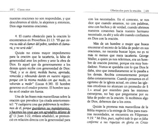 nuestras oraciones no son respondidas, y que
descubramos al ídolo, lo alejemos y, entonces,
Dios oiga nuestras oraciones.
4. El cuarto obstáculo para la oración lo
encontramos en Proverbios 21:13: "El que cie-
rra su oído al clamor del pobre, también él clama-
rá, y no será oído".
Quizás no exista mayor impedimento
para la oración que la tacañería, la falta de
generosidad ante los pobres y ante la obra de
Dios. Es aquel que da generosamente a los
demás quien recibe con generosidad de Dios:
"Dad, y se os dará; medida buena, apretada,
remecida y rebosando darán en vuestro regazo;
porque con la misma medida con que medís, os
volverán a medir" (Lucas 6:38). El hombre
generoso es el orador potente. El hombre taca-
ño es el orador sin fuerza.
Una de las frases más maravillosas sobre la
oración que prevalece (ya citada anteriormen-
te): "Y cualquiera cosa que pidiéremos la recibire-
mos de él, porque guardamos sus mandamientos.
y hacemos las cosas que son agradables delante de
él" (1 Juan 3:22, énfasis añadido), se pronun-
ció en relación directa con la generosidad para
Obs1áculos para la oraciÓn 1101
con los necesitados. En el contexto, se nos
dice que cuando amamos, no con palabras,
sino con hechos y de verdad, cuando abrimos
nuestros corazones hacia nuestro hermano
necesitado, es ahí y solo ahí cuando confiamos
en Dios con la oración.
Más de un hombre o mujer que busca
encontrar el secreto de la falta de poder en sus
oraciones, no necesita buscar lejos; no tS ni
má:; ni menos que mera tacañería. George
Müller, a quien ya nos referimos, era un hom-
bre de oración potente, porque era muy bon-
dadoso. Nunca se quedaba con lo que Dios le
daba, sino que inmediatamente se lo pasaba a
los demás. Recibía constantemente porque
daba constantemente. Cuando pensamos en el
egoísmo de la iglesia actual, en cómo las igle-
sias ortodoxas no alcanzan un promedio de $
l.= anual por miembro para las misiones
extranjeras, no hay que preguntarse por su
falta de poder en la oración. Si recibimos algo
de Dios, debemos dar a los otros.
Quizás la promesa más maravillosa de la
Biblia respecto a la entrega de Dios para nues-
tras necesidades, se encuentra en Filipenses
4:19: "Mi Dios, pues, suplirá todo lo que asfalta
conforme a sus riquezas en gloria en Cristo
 