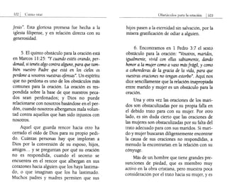 Jesús". Esta gloriosa promesa fue hecha a la
iglesia filipense, y en relación directa con su
generosidad.
5. El quinto obstáculo para la oración está
en Marcos 11:25: "Y cuando estéis orando, per-
donad, si tenéis algo contra alguno, para que tam-
bién vuestro Padre que está en los cielos os
perdone a vosotros vuestras ofensas". Un espíritu
que no perdona es uno de los obstáculos más
comunes para la oración. La oración es res-
pondida sobre la base de que nuestros peca-
dos sean perdonados; y Dios no puede
relacionarse con nosotros basándose en el per-
dón, cuando nosotros albergamos mala volun-
tad contra aquellos que han sido injustos con
nosotros.
Aquel que guarda rencor hacia otro ha
cerrado el oído de Dios para su propio pedi-
do. Cuántas personas hay que imploran a
Dios por la conversión de su esposo, hijos,
amigos... y se preguntan por qué su oración
no es respondida, cuando el secreto se
encuentra en el rencor que albergan en sus
corazones hacia alguien que los haya lastima-
do, o que imaginan que los ha lastimado.
Muchos padres y madres permiten que sus
Obb1ÚClllos para la oraciÓn i103
hijos pasen a la eternidad sin salvación, por la
mísera gratificación de odiar a alguien.
6. Encontramos en 1 Pedro 3:7 el sexto
obstáculo para la oración: "Vosotros, maridos,
igualmente, vivid con ellas sabiamente, dando
honor a la mujer como a vaso más frágil, y como
a coherederas de la gracia de la vida, para que
vuestras oraciones no tengan estorbo". Aquí nos
dice sencillamente que la relación inapropiada
entre marido y mujer es un obstáculo para la
oración.
Una y otra vez las oraciones de los mari-
dos son obstaculizadas por su propia falla en
el debido trato para con su mujer. Por otro
lado, es sin duda cierto que las oraciones de
las mujeres son obstaculizadas por su falta del
trato adecuado para con sus maridos. Si mari-
do y mujer buscaran diligentemente encontrar
la causa de sus oraciones no respondidas, a
menudo la encontrarían en la relación con su
cónyuge.
Más de un hombre que tiene grandes pre-
sunciones de piedad, que es miembro muy
activo en la obra cristiana, pero muestra poca
consideración por el trato hacia su mujer, y es
 