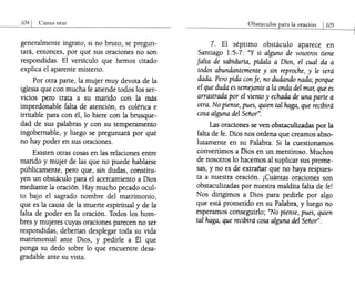generalmente ingrato, si no bruto, se pregun-
tará, entonces, por qué sus oraciones no son
respondidas. El versículo que hemos citado
explica el aparente misterio.
Por otra parte, la mujer muy devota de la
iglesia que con mucha fe atiende todos los ser-
vicios pero trata a su marido con la más
imperdonable falta de atención, es colérica e
irritable para con él, lo hiere con la brusque-
dad de sus palabras y con su temperamento
ingobernable, y luego se preguntará por qué
no hay poder en sus oraciones.
Existen otras cosas en las relaciones entre
marido y mujer de las que no puede hablarse
públicamente, pero que, sin dudas, constitu-
yen un obstáculo para el acercamiento a Dios
mediante la oración. Hay mucho pecado ocul-
to bajo el sagrado nombre del matrimonio,
que es la causa de la muerte espiritual y de la
falta de poder en la oración. Todos los hom-
bres y mujeres cuyas oraciones parecen no ser
respondidas, deberían desplegar toda su vida
matrimonial ante Dios, y pedirle a Él que
ponga su dedo sobre lo que encuentre desa-
gradable ante su vista.
Obstáculos para la oraciÓn 1105
7. El séptimo obstáculo aparece en
Santiago 1:5-7: "Y si alguno de vosotros tiene
falta de sabidurla, pfdala a Dios, el cual da a
todos abundantemente y sin reproche, y le será
dada. Pero pida con fe, no dudando nada; porque
el que duda es semejante a la onda del mar, que es
arrastrada por el viento y echada de una parte a
otra. No piense, pues, quien tal haga, que recibirá
cosa alguna del Señor".
Las oraciones se ven obstaculizadas por la
falta de fe. Dios nos ordena que creamos abso-
lutamente en su Palabra. Si la cuestionamos
convertimos a Dios en un mentiroso. Muchos
de nosotros lo hacemos al suplicar sus prome-
sas, y no es de extrañar que no haya respues-
ta a nuestra oración. ¡Cuántas oraciones son
obstaculizadas por nuestra maldita falta de fe!
Nos dirigimos a Dios para pedirle por algo
que está prometido en su Palabra, y luego no
esperamos conseguirlo; "No piense, pues, quien
tal haga, que recibirá cosa alguna del Señor".
 