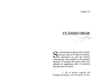 Capítulo 10
CUÁNDO ORAR
S
i conociéramos la plenitud de la bendi-
ción que existe en la vida en la oración,
es importante no solo que oremos
correctamente, sino también en el momento
oportuno. El ejemplo del mismo Cristo está
colmado de sugerencias sobre el momento
adecuado para la oración.
l. En el primer capítulo del
Evangelio de Marcos, en el versículo 35, lee-
 