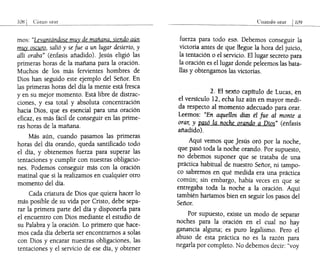 108 Cómo orar
mos: "Levantándose muy de mañana. siendo aún
muy oscuro, salió y se fue a un lugar desierto, y
allí oraba" (énfasis añadido). Jesús eligió las
primeras horas de la mañana para la oración.
Muchos de los más fervientes hombres de
Dios han seguido este ejemplo del Señor. En
las primeras horas del día la mente está fresca
yen su mejor momento. Está libre de distrac-
ciones, y esa total y absoluta concentración
hacia Dios, que es esencial para una oración
eficaz, es más fácil de conseguir en las prime-
ras horas de la mañana.
Más aún, cuando pasamos las primeras
horas del día orando, queda santificado todo
el día, y obtenemos fuerza para superar las
tentaciones y cumplir con nuestras obligacio-
nes. Podemos conseguir más con la oración
matinal que si la realizamos en cualquier otro
momento del día.
Cada criatura de Dios que quiera hacer lo
más posible de su vida por Cristo, debe sepa-
rar la primera parte del día y disponerla para
el encuentro con Dios mediante el estudio de
su Palabra y la oración. Lo primero que hace-
mos cada día debería ser encontramos a solas
con Dios y encarar nuestras obligaciones, las
tentaciones y el servicio de ese día, y obtener
Cuando orar 1109
f~erz~ para todo eso. Debemos conseguir la
Vlctona antes de que llegue la hora del juicio,
la tentación o el servicio. El lugar secreto para
la oración es el lugar donde peleemos las bata-
llas y obtengamos las victorias.
2. El sextocapítuló de Lucas eh
el versículo 12, echa luz aún en mayor m~di­
da respecto al momento adecuado para orar.
Leemos: "En aquellos días él fue al monte a
orar, y pasó la noche orando a Dios" (énfasis
añadido).
Aquí vemos que Jesús oró por la noche,
que pasó toda la noche orando. Por supuesto,
no debemos suponer que se trataba de una
práctica habitual de nuestro Señor, ni tampo-
co sabremos en qué medida era una práctica
común; sin embargo, había veces en que se
entregaba toda la noche a la oración. Aquí
también haríamos bien en seguir los pasos del
Señor.
Por supuesto, existe un modo de separar
noches para la oración en el cual no hay
ganancia alguna; es puro legalismo. Pero el
abuso de esta práctica no es la razón para
negarla por completo. No debemos decir: "voy
 