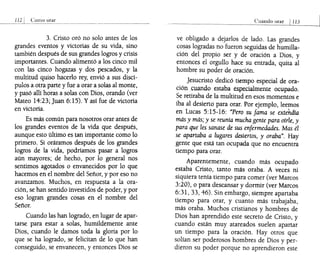 Como orar
3. Cristo oró no solo antes de los
grandes eventos y victorias de su vida, sino
también después de sus grandes logros y crisis
importantes. Cuando alimentó a los cinco mil
con las cinco hogazas y dos pescados, y la
multitud quiso hacerlo rey, envió a sus discí-
pulos a otra parte y fue a orar a solas al monte,
y pásó allí horas a solas con Dios, orando (ver
Mateo 14:23;Juan 6:15). Y así fue de victoria
en victoria.
Es más común para nosotros orar antes de
los grandes eventos de la vida que después,
aunque esto último es tan importante como lo
primero. Si oráramos después de los grandes
logros de la vida, podríamos pasar a logros
aún mayores; de hecho, por lo general nos
sentimos agotados o envanecidos por lo que
hacemos en el nombre del Señor, y por eso no
avanzamos. Muchos, en respuesta a la ora-
ción, se han sentido investidos de poder, y por
eso logran grandes cosas en el nombre del
Señor.
Cuando las han logrado, en lugar de apar-
tarse para estar a solas, humildemente ante
Dios, cuando le damos toda la gloria por lo
que se ha logrado, se felicitan de lo que han
conseguido, se envanecen, y entonces Dios se
Cuando orar 1113
ve obligado a dejarlos de lado. Las grandes
cosas logradas no fueron seguidas de humilla-
ción del propio ser y de oración a Dios, y
entonces el orgullo hace su entrada, quita al
hombre su poder de oración.
Jesucristo dedicó tiempo especial de ora-
ción ,cuando estaba especialmente ocupado.
Se retiraba de la multitud en esos momentos e
iba al desierto para orar. Por ejemplo, leemos
en Lucas 5:15-16: "Pero su fama se extendía
más y más; y se reunía mucha gente para oírle, y
para que les sanase de sus enfermedades. Mas él
se apartaba a lugares desiertos, y oraba". Hay
gente que está tan ocupada que no encuentra
tiempo para orar.
Aparentemente, cuando más ocupado
estaba Cristo, tanto más oraba. A veces ni
siquiera tenía tiempo para comer (ver Marcos
3:20), o para descansar y dormir (ver Marcos
6:31,33,46). Sin embargo, siempre apartaba
tiempo para orar, y cuanto más trabajaba,
más oraba. Muchos cristianos y hombres de
Dios han aprendido este secreto de Cristo, y
cuando están muy atareados suelen apartar
un tiempo para la oración. Hay otros que
solían ser poderosos hombres de Dios y per-
dieron su poder porque no aprendieron este
 