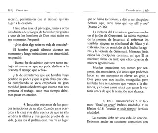 ___
11_4-1..1_ Como orar
secreto, permitieron que el trabajo quitara
lugar a la oración.
Hace años tuve el privilegio, junto a otros
estudiantes de teología, de formular preguntas
a uno de los hombres de Dios más útiles en
ese momento. Pregunté:
-¿Nos diría algo sobre su vida de oración?-
El hombre guardó silencio durante un
momento y luego mirándome con sinceridad,
respondió:
-Bueno, he de admitir que tuve tanto tra-
bajo últimamente que no pude dedicar a la
oración el tiempo que debía-o
¿Ha de extrañarnos que ese hombre haya
perdido su poder y que la gran obra que esta-
ba cumpliendo se viera empañada en gran
medida? jamás olvidemos que cuanto más nos
presiona el trabajo, tanto más tiempo debe-
mos pasar en oración.
4. jesucristo oró antes de las gran-
des tentaciones de su vida. Cuando ya se acer-
caba a la cruz y se daba cuenta de que en ella
vendría la última y más grande prueba de su
vida, jesús iba al jardín a orar. Fue "a un lugar
Cuando
que se llama Getsemaní, y dijo a sus discípulos:
Sentaos aquí, entre tanto que voy allí y oro"
(Mateo 26:36).
La victoria del Calvario se ganó esa noche
en el jardín de Getsemaní. La calma majestad
de la postura de jesucristo al enfrentar los
terribles ataques en el tribunal de Pilato y el
Calvario, fueron resultado de la lucha, la ago-
nía y la victoria de Getsemaní. Mientras jesús
oraba los discípulos dormían, así que tI se
mantuvo firme en tanto que ellos cayeron de
manera ignominiosa.
Muchas tentaciones nos toman por sor-
presa, sin anunciarse, y lo único que podemos
hacer en ese momento es elevar un grito a
Dios para que nos auxilie, enseguida; pero
también hay tentaciones que vemos a la dis-
tancia, y en esos casos habrá que ganar la vic-
toria antes de que la tentación nos alcance.
5. En 1 Tesalonicenses 5:17 lee-
mos: "Orad sin cesar" (énfasis añadido). Y en
Efesios 6: 18, "orando en todo tiempo" (énfasis
añadido).
La nuestra debe ser una vida de oración.
Debemos andar en constante comunión con
 