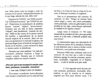 8 I Cómo orar
orar. Debo poner toda mi energía y todo mi
corazón en la oración. Independientemente de
lo que haga, además de orar, debo orar".
Notemos los TODOS: "con TODA oración",
"con TODA perseverancia", "por TODOS los san-
tos". Observemos la acumulación de palabras
fuertes: "oración", "súplica", "perseverancia".
Notemos una vez más la fuerte expresión:
"velando", más literalmente: "estando sin dor-
mir". Pablo se dio cuenta de la pereza natural
del hombre, y especialmente de su pereza
natural respecto de la oración. ¡Rara vez ora-
mos con persistencia! A menudo la iglesia y las
personas llegan justo al borde de una gran ben-
dición en la oración, y justo entonces la dejan
ir, sienten sueño, la abandonan.
Desearía que estas palabras "con toda per-
severancia" pudieran marcarse a fuego en
nuestro corazón. Desearía que el versículo
completo ardiera en nuestro corazón.
¿Pero por qué es tan necesaria la oración cons-
tante, persistente, incansable, vencedora?
l. Ante todo, PORQUE HAY UN DIABLO.
Él es astuto, es poderoso, nunca descansa,
está siempre conspirando por la caída del hijo
La importancia de orar I 9
de Dios; y si el hijo de Dios se relaja en la ora-
ción, el demonio triunfará: lo engañará.
Este es el pensamiento del contexto. El
versículo 12 dice: "Porque no tenemos lucha
contra sangre y carne, sino contra principados,
contra potestades, contra los gobernadores de las
tinieblas de este siglo, contra huestes espirituales
de maldad en las regiones celestes".
Luego viene el versículo 13: "Por tanto,
tomad toda la armadura de Dios, para que podáis
resistir en el día malo, y habiendo acabado todo,
estarfirmes".
A continuación sigue una descripción de
las diferentes partes de la armadura cristiana,
la cual debemos usar si vamos a luchar contra
el demonio y sus poderosas artimañas.
Entonces Pablo hace culminar todo en el
versículo 18; nos dice que a todo lo demás
debemos agregar la oración constante, persis-
tente, incansable, inagotable en el Espíritu
Santo... o todo lo demás será para nada.
2. Una segunda razón de esta ora-
ción constante, persistente, incansable, abru-
madora, es que la oración es el camino
asignado por Dios para obtener cosas. Y el
 