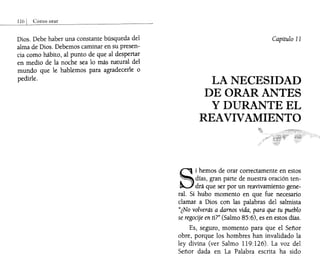 Dios. Debe haber una constante búsqueda del
alma de Dios. Debemos caminar en su presen-
cia como hábito, al punto de que al despertar
en medio de la noche sea lo más natural del
mundo que le hablemos para agradecerle o
pedirle.
Capítulo 11
LA NECESIDAD
DE ORAR ANTES
y DURANTE EL
REAVIVAMIENTO
S
i hemos de orar correctamente en estos
. días, gran parte de nuestra oración ten-
drá que ser por un reavivamiento gene-
ral. Si hubo momento en que fue necesario
clamar a Dios con las palabras del salmista
"¿No volverás a damos vida, para que tu pueblo
se regocije en tU" (Salmo 85:6), es en estos días.
Es, seguro, mOmento para que el Señor
obre, porque los hombres han invalidado la
ley divina (ver Salmo 119:126). La voz del
Señor dada en La Palabra escrita ha sido
 