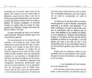 Cómo orar
_________ L_ _ ___________________________________
invalidada por el mundo, tanto como por la
Iglesia. Este tiempo no es un tiempo para el
desaliento: quien cree en Dios y cree en La
Biblia jamás puede desalentarse; sino un tiem-
po para que Jehová mismo entre en acción y
palabra. El cristiano inteligente, el centinela
siempre en vigilia sobre los muros de Sión,
gritará con el salmista: "Tiempo es de actuar, oh,
Jehová" (Salmo 119:126).
La gran necesidad de hoyes un reaviva-
miento general. Pensemos primero qué es un
reavivamiento general.
Un reavivamiento es un tiempo de ace-
leración o de entrega de vida. Como Dios
solamente es quien puede dar vida, el reavi-
vamiento es el tiempo en que Dios visita a
su pueblo y mediante el poder de su
Espíritu imparte nueva vida en ellos, y por
medio de ellos imparte vida a los pecadores
muertos en sus pecados y transgresiones.
Sentimos excitación religiosa con los méto-
dos astutos y la influencia hipnótica del
evangelista meramente profesional; pero
esto no es reavivamiento, y no es necesario.
Son las imitaciones que el diablo hace.
Nueva vida de Dios, eso es un reavivamien-
too El reavivamiento general es el tiempo en
La nece~idad de orar allte~ y durante,,, 1 119
que esta nueva vida de Dios no está confina-
da a localidades dispersas, sino que es gene-
ral en toda la cristiandad, en todo el
mundo.
La razón por la que hace falta un reaviva-
miento general, es que la dejadez y desolación
espiritual y la muerte, son generales. Y no
están confinadas a un país en particular, aun-
que se manifiesten más en algunos que· en
otros. Está también en los campos de misión,
y en los domésticos. Tenemos reavivamientos
locales, sí. El Espíritu de Dios que da vida ha
insuflado su aliento en un ministro, o en una
iglesia, por aquí y por allá, en una u otra
comunidad; pero lo que necesitamos tanto es
un reavivamiento general, que cubra a toda la
Tierra.
Veamos por un momento cuáles son los
resultados de un reavivamiento. Son resulta-
dos que se ven en los ministros, en la iglesia y
en los no salvos.
l. Los resultados del reavivamien-
to en un ministro son:
a) El ministro siente nuevo amor por las
almas. Como ministros no sentimos todo el
 
