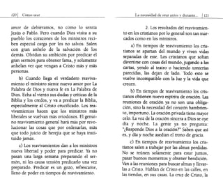 120 1 Cómo onlr
amor de debiéramos, no como lo sentía
Jesús o Pablo. Pero cuando Dios visita a su
pueblo los corazones de los ministros reci-
ben especial carga por los no salvos. Salen
con gran anhelo de la salvación de los
demás. Olvidan su ambición por predicar el
gran sermón para obtener fama, y solamente
anhelan ver que vengan a Cristo más y más
personas.
b) Cuando llega el verdadero reaviva-
miento el ministro siente nuevo amor por La
Palabra de Dios y nueva fe en La Palabra de
Dios. Echa al viento sus dudas y críticas de la
Biblia y los credos, y va a predicar la Biblia,
especialmente al Cristo crucificado. Los rea-
vivamientos hacen que los ministros más
liberales se vuelvan más ortodoxos. El genui-
no reavivamiento general hará más por revo-
lucionar las cosas que por ordenarlas, más
que todo juicio de herejía que se haya insti-
tuido jamás.
c) Los reavivamientos dan a los ministros
nueva libertad y poder para predicar. Ya no
pasan una larga semana preparando el ser-
món, ni les causa tensión predicarlo una vez
preparado. Predicar es un gozo, refrescante,
lleno de poder en tiempos de reavivamiento.
La nccc~¡dad de orar antes y dural1te". 1121
2. Los resultados del reavivamien-
to en los cristianos por lo general son tan mar-
cados como en los ministros.
a) En tiempos de reavivamiento los cris-
tianos se apartan del mundo y viven vidas
separadas de este. Los cristianos que solían
divertirse con cosas del mundo, jugando alas
cartas, yendo al teatro o haciendo tonterías
parecidas, las dejan de lado. Todo esto se
vuelve incompatible con la luz y la vida que
crecen.
b) En tiempos de reavivamiento los cris-
tianos obtienen nuevo espíritu de oración. Las
reuniones de oración ya no son una obliga-
ción, sino la necesidad del corazón hambrien-
to, importuno. La oración privada tiene mayor
celo. La voz de la oración sincera a Dios se oye
día y noche. La gente ya no pregunta:
"¿Responde Dios a la oración?" Saben que así
es, y día y noche asedian el trono de gracia.
c) En tiempos de reavivamiento los cris-
tianos salen a trabajar por las almas perdidas.
No se reúnen solamente para estar juntos,
pasar buenos momentos y obtener bendición.
Van a las reuniones para buscar almas y llevar-
las a Cristo. Hablan de Cristo en las calles, en
las tiendas, en sus casas. La cruz de Cristo, la
 