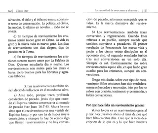 salvación, el cielo y el infierno son su constan-
te tema de conversación. La política, el clima,
las modas, lo último en novelas... todo eso se
olvida.
d) En tiempos de reavivamiento los cris-
tianos tienen nuevo gozo en Cristo. La vida es
gozo y la nueva vida es nuevo gozo. Los días
de reavivamiento son días alegres, días de
paraíso en la Tierra.
e) En tiempos de reavivamiento los cris-
tianos sienten nuevo amor por La Palabra de
Dios. Quieren estudiarla día y noche. Los
reavivamientos son malos para los cines o
bares, pero buenos para las librerías y agen-
cias bíblicas.
3. Los reavivamientos también tie-
nen decidida influencia en el mundo no salvo.
a) Ante todo, porque traen profunda
convicción de pecado. Jesús dijo que cuan-
do el Espíritu viniera convencería al mundo
de pecado (ver Juan 16:7-8). Ahora hemos
visto que el reavivamiento es una venida del
Espíritu Santo, y por eso ha de haber nueva
convicción, y siempre la hay. Si vemos algo
que llaman reavivamiento y no hay convic-
La nccc::;idad de orar anlc1->
ción de pecado, sabremos enseguida que es
falso. Es la marca distintiva del reaviva-
miento.
b) Los reavivamientos también traen
conversión y regeneración. Cuando Dios
refresca a su pueblo, siempre sucede que
también convierte a pecadores. El primer
resultado de Pentecostés fue nueva vida y
poder a los ciento veinte discípulos en el
aposento alto; el segundo resultado fueron
tres mil conversiones en un solo día.
Siempre es así. Continuamente leo sobre
reavivamientos aquí o allá, en que hubo gran
auxilio para los cristianos, aunque sin con-
versiones.
Tengo mis dudas sobre este tipo de reavi-
vamiento. Si los cristianos han sido verdadera-
mente refrescados y renovados, irán por los no
salvos con oración, testimonio y persuasión, y
habrá conversiones.
Por qué hace falta un reavivamiento general
Vemos lo que es un reavivamiento general
y qué hace; veamos ahora el tema de por qué
hace falta en estos días. Creo que la mera des-
cripción de lo que es y lo que hace muestra
 