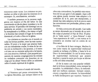 128 I Cómo orar
misioneras están vacías. Los cristianos no pro-
median un dólar al año para las misiones en el
extranjero. Es, sencillamente, aterrador.
y también pensemos en la creciente negli-
gencia con respecto al Día del Señor. Se está
convirtiendo en día de placer mundano y no de
santo servicio. El periódico del domingo con su
palabrería sin sentido y sus sucios escándalos,
ha reemplazado a La Biblia, y las visitas o el golf
y la bicicleta han tomado el lugar de la escuela
dominical y el culto a Dios en la iglesia.
Los cristianos se mezclan con el mundo en
todas las formas posibles, entre las más cuestio-
nables. El joven o la mujer que practica baile,
con sus inmodestias crudas, la mesa de las car-
tas con su inclinación a las apuestas, y el teatro
o el cine con su creciente seducción a la lujuria,
son cosa atractiva y habitual. ¡Qué pequeña pro-
porción de nuestras congregaciones ha entrado
en verdadera comunión con Jesucristo en su
carga por las almas! Hemos dicho ya suficiente
sobre el estado espiritual de la iglesia.
3. Veamos el estado del mundo.
a) Notemos qué pocas conversiones hay.
La Iglesia Metodista, que siempre lideró en la
La necesiclad de orar antes y Jurante... I129
obra más contundente, ha perdido más miem-
bros de los que ganó el año pasado. Aquí y allí
una iglesia puede mostrar más adeptos a la
confesión de la fe, pero son excepciones, y
donde hay tales adeptos a la fe en pocos casos
las conversiones son profundas, plenas y satis-
factorias.
b) Falta convicción del pecado. Casi nadie
se siente abrumado por el sentido de su terri-
ble culpa al pisotear al Hijo de Dios. El peta-
do es "mala suerte", o "poca firmeza" o aún
"una experiencia de vida", y casi nunca se lo
considera un enorme mal en contra de un
Dios santo.
c) La falta de fe hace estragos. Muchos lo
ven como marca de superioridad intelectual
cuando se rechaza a la Biblia, y hasta la fe en
Dios o la inmortalidad. Es casi la única marca
de superioridad intelectual que poseen
muchos, y quizá la razón por la que se aferran
a ella con tanta tenacidad.
d) De la mano con esta popular infideli-
dad va la bruta inmoralidad, como siempre ha
sucedido. La infidelidad a Dios y la inmorali-
dad son mellizos siameses. Siempre existen,
crecen y engordan al unísono. La inmoralidad
se halla dondequiera que vayamos. Veamos el
 