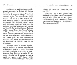 132 I Cómo orar
Necesitamos un reavivamiento profundo,
general, abarcador, en el poder del Espíritu
Santo. O hay un reavivamiento gener-al, o la
disolución de la Iglesia, el hogar o el Estado
son cosa segura. Un reavivamiemo, nueva
vida de Dios, esto es la cura, la única cura.
Que aquiete y ahogue la terrible marea de
inmoralidad y descreimiento. La mera discu-
sión no bastará. Hace falta una señal del
cielo, un nuevo derramamiento del Espíritu
de Dios. No fue la discusión sino el aliento
de Dios lo que relegó a Tom Paine, a Voltaire,
a Volney y otros de los antiguos infieles al
limbo del olvido; necesitamos nuevo aliento
de Dios para enviar allí a los Wellhausens y
los Kuenens, y los Grafs y los loros que han
entrenado para ocupar las bancas y púlpitos
de Norteamérica e Inglaterra para que los
acompañen.
Creo que el aliento de Dios está llegando.
La gran necesidad de nuestros tiempos es un
reavivamiento general. Es claro. No admite
diferencia de opinión. ¿Qué hemos de hacer,
entonces? Orar. Tomemos la oración del sal-
mista: "¿No volverás a damos vida, para que tu
pueblo se regocije en ti?" (Salmo 85:6).
Tomemos la oración de Ezequiel: "Ven de los
La n~c~sidad d~ orar a1l1(~s
cuatro vientos, y sopla sobre estos muertos, y vivi-
rán" (37:9).
¡Escuchen! Oigo un ruido. ¡Vean el estre-
mecimiento! Casi puedo sentir la brisa en mis
mejillas. Casi puedo ver el gran ejército
viviente que se levanta. ¿No hemos de orar,
orar, orar y orar hasta que el Espíritu venga y
Dios reavive a su pueblo?
 