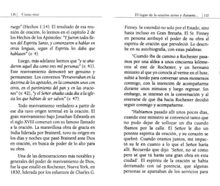 orar
ruego" (Hechos 1:14). El resultado de esa reu-
nión de oración, lo leemos en el capítulo 2 de
los Hechos de los Apóstoles: "Yfueron todos lle-
nos del Espíritu Santo, y comenzaron a hablar en
otras lenguas, según el Espíritu les daba que
hablasen" (v. 4).
Luego, más adelante leemos que "y se aña-
dieron aquel día como tres mil personas" (v. 41).
Este reavivamiento demostró ser genuino y
permanente. Los conversos "Perseveraban en la
doctrina de los apóstoles, en la comunión unos con
otros, en el partimiento del pan y en las oracio-
nes" (v. 42), "y el Señor añadía caqa día a la igle-
sia los que habían de ser salvos" (v. 47).
Todo reavivamiento verdadero a partir de
ese día tuvo origen terrenal en la oración. El
gran reavivamiento bajo ]onathan Edwards en
el siglo XVIII comenzó con su famoso llamado
a la oración. La maravillosa obra de gracia en
India liderada por Brainerd, tuvo su origen en
los días y noches que pasó Brainerd ante Dios
en oración, en busca de poder de lo alto para
su obra.
Una de las demostraciones más notables y
generales del poder de reavivamiento de Dios,
fue la que estalló en Rochester, Nueva York, en
1830, liderada por los esfuerzos de Charles G.
El1ugar de la oraciÓn antes y durante... 1137
Finney. Se extendió no solo por el Estado, sino
hasta incluso en Gran Bretaña. El Sr. Finney
en persona atribuyó el poder de su obra al
espíritu de oración que prevaleció. Lo descri-
be en su autobiografía, con estas palabras:
"Cuando iba de camino a Rochester pasa-
mos por una aldea a unos €incuenta kilóme-
tros al este de Rochester, y un hermano
ministro al que yo conocía al verme en el bote,
subió a bordo para conversar unos momentos
conmigo, con la intención de acompañarme
durante unos minutos y luego regresar. Sin
embargo, se interesó en la conversación y al
enterarse de que iba hacia Rochester decidió
seguir conmigo y acompañarme.
"Habíamos pasado allí unos pocos días,
cuando este ministro se convenció tanto que
no pudo dejar de sollozar un día cuando
íbamos por la calle. El Señor le dio un
potente espíritu de oración, y su corazón se
quebró. Cuando oramos juntos, me impac-
tó su fe en cuanto a lo que el Señor haría
allí. Recuerdo que dijo: 'Señor, no sé cómo
pero sé que tú harás una gran obra en esta
ciudad'. El espíritu de la oración se había
derramado con tal potencia, que algunas
personas se apartaban de los servicios para
 