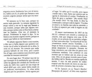 142 ¡ C:01110 orar
"1 ~~. __.________~_~~ _ _ _~__
angustia crecía; finalmente fue a ver al minis-
tro, habló con él y le pidió que llamara a una
reunión urgente porque sentía que era nece-
saria.
"El ministro no le hizo caso, porque no
sentía nada parecido. La semana siguiente la
mujer volvió y ora vez le rogó que llamara a
una reunión, porque sabía que alguien ven-
dría, porque sentía como si Dios fuera a derra-
mar su Espíritu. Otra vez, el ministro la
desoyó. Finalmente la mujer le dijo: 'Si no
llama a una reunión urgente moriré, porque es
seguro que habrá un reavivamiento'.
"El sábado siguiente llamó a una reunión,
y-dijo que si había alguien que quisiera con-
versar con él sobre la salvación de su alma, lo
vería en tal reunión. No conocía que nadie
quisiera hablarle de este tema, pero cuando
fue al lugar, para sorpresa suya encontró gran
cantidad de ansiosos asistentes".
En otro lugar dice: "El primer rayo de luz
que irrumpió en la medianoche que reposaba
sobre las iglesias del condado de Oneida en el
otoño de 1825, fue a partir de una mujer de
salud débil que, creo, jamás había estado en
un poderoso reavivamiento. Su alma sentía
angustia por los pecadores. Sentía agonía por
El de la or;;¡ción antes
el lugar. No sabía qué le sucedía, pero siguió
orando más y más, hasta que parecía que su
agonía le destruiría el cuerpo. Finalmente se
llenó de gozo y exclamó: '¡Ha venido Dios!
¡Ha venido Dios!' No hay duda, la obra ha
comenzado y está por toda la región'. Yla obra
se inició y su familia casi toda se convirtió, y
la obra se esparció por toda la región en ese
condado".
El mayor reavivamiento de 1857 ~n los
EE.uu. comenzó con oración y continuó en
oración, más que ninguna otra cosa. El Dr.
Cuyler, en un artículo de un periódico religio-
so hace unos años dijo: "La mayoría de los rea-
vivamientos tienen inicios humildes, y el
fuego se inicia en pocos corazones, calientes.
Jamás desprecien lo pequeño. Durante mi
largo ministerio casi toda obra de gracia tuvo
comienzos similares. Una comenzó en una
reunión que se realizó casi sin aviso en una
casa. Otra, en un grupo reunido para el estu-
dio bíblico del Sr. Moody en nuestra capilla de
misión. y otra -la más potente de todas-
empezó una fría noche de enero en una reu-
nión de jóvenes cristianos, bajo mi techo.
"El Dr. Spencer, en su 'Pastor's Sketches'
[Bosquejos de pastor] -el libro más sugestivo
 