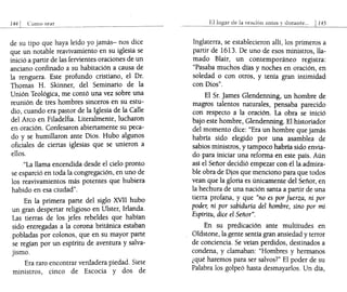 Como _o':.:r--=a~r______"__"_"________"
______
de su tipo que haya leído yo jamás- nos dice
que un notable reavivamiento en su iglesia se
inició a partir de las fervientes oraciones de un
anciano confinado a su habitación a causa de
la renguera. Este profundo cristiano, el Dr.
Thomas H. Skinner, del Seminario de la
Unión Teológica, me contó una vez sobre una
reunión de tres hombres sinceros en su estu-
dio, cuando era pastor de la Iglesia de la Calle
del Arco en Filadelfia. Literalmente, lucharon
en oración. Confesaron abiertamente su peca-
do y se humillaron ante Dios. Hubo algunos
oficiales de ciertas iglesias que se unieron a
ellos.
""La llama encendida desde el cielo pronto
se esparció en toda la congregación, en uno de
los reavivamientos más potentes que hubiera
habido en esa ciudad".
En la primera parte del siglo XVII hubo
un gran despertar religioso en Ulster, Irlanda.
Las tierras de los jefes rebeldes que habían
sido entregadas a la corona británica estaban
pobladas por colonos, que en su mayor parte
se regían por un espíritu de aventura y salva-
jismo.
Era raro encontrar verdadera piedad. Siete
ministros, cinco de Escocia y dos de
Ellugar de la onu:iÚn antes y durante." 11.45
Inglaterra, se establecieron allí, los primeros a
partir de 16l3. De uno de esos ministros, lla-
mado Blair, un contemporáneo registra:
"Pasaba muchos días y noches en oración, en
soledad o con otros, y tenía gran intimidad
con Dios".
El Sr. James Glendenning, un hombre de
magros talentos naturales, pensaba parecido
con respecto a la oración. La obra se inició
bajo este hombre, Glendenning. El historiador
del momento dice: "Era un hombre que jamás
habría sido elegido por una asamblea de
sabios ministros, y tampoco habría sido envia-
do para iniciar una reforma en este país. Aún
así el Sefior decidió empezar con él la admira-
ble obra de Dios que menciono para que todos
vean que la gloria es únicamente del Sefior, en
la hechura de una nación santa a partir de una
tierra profana, y que "no es por fuerza, ni por
poder, ni por sabiduría de! hombre, sino por mi
Espíritu, dice e! Señor".
En su predicación ante multitudes en
Oldstone, la gente sentía gran ansiedad y terror
de conciencia. Se veían perdidos, destinados a
condena, y clamaban: "Hombres y hermanos
¿qué haremos para ser salvos?" El poder de su
Palabra los golpeó hasta desmayarlos. Un día,
 