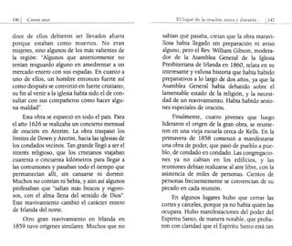 doce de ellos debieron ser llevados afuera
porque estaban como muertos. No eran
mujeres, sino algunos de los más valientes de
la región: "Algunos que anteriormente no
tenían resguardo alguno en amedrentar a un
mercado entero con sus espadas. En cuanto a
uno de ellos, un hombre entonces fuerte así
como después se convirtió en fuerte cristiano,
su fin al venir a la iglesia había sido el de con-
sultar con sus compañeros cómo hacer algu-
na maldad".
Esta obra se esparció en todo el país. Para
el año 1626 se realizaba un concierto mensual
de oración en Antrim. La obra traspasó los
límites de Down y Antrim, hacia las iglesias de
los condados vecinos. Tan grande llegó a ser el
interés religioso, que los cristianos viajaban
cuarenta o cincuenta kilómetros para llegar a
las comuniones y pasaban todo el tiempo que
permanecían allí, sin cansarse ni dormir.
Muchos no comían ni bebía, y aún así algunos
profesaban que "salían más frescos y vigoro-
sos, con el alma llena del sentido de Dios".
Este reavivamiento cambió el carácter entero
de Irlanda del norte.
Otro gran reavivamiento en Irlanda en
1859 tuvo orígenes similares. Muchos que no
1:<:1 de la ora..:ión antes durante,,, 147
-,-------
sabían qué pasaba, creían que la obra maravi-
llosa había llegado sin preparación ni aviso
alguno, pero el Rev. William Gibson, modera-
dor de la Asamblea General de la Iglesia
Presbiteriana de Irlanda en 1860, relata en su
interesante y valiosa historia que había habido
preparativos a lo largo dedos años, ya que la
Asamblea General había debatido sobre el
lamentable estado de la religión, y la necesi-
dad de un reavivamiento. Había habido sesio-
nes especiales de oración.
Finalmente, cuatro jóvenes que luego
lideraron el origen de la gran obra, se reunie-
ron en una vieja escuela cerca de Kells. En la
primavera de 1858 comenzó a manifestarse
una obra de poder, que pasó de pueblo a pue-
blo, de condado en condado. Las congregacio-
nes ya no cabían en los edificios, y las
reuniones debían realizarse al aire libre, con la
asistencia de miles de personas. Cientos de
personas frecuentemente se convencían de su
pecado en cada reunión.
En algunos lugares hubo que cerrar las
cortes y cárceles, porque ya no había quién las
ocupara. Hubo manifestaciones del poder del
Espíritu Santo, de manera notable, que proba-
ron con claridad que el Espíritu Santo está tan
 