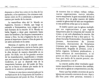 Como orar
dispuesto a obrar hoy como en los días de los
apóstoles, si los ministros y los cristianos real-
mente creen en Él y comienzan a preparar el
camino por medio de la oración.
La maravillosa obra del Sr. Moody en
Inglaterra, Escocia e Irlanda, que luego se
extendió a Norteamérica, tuvo origen en el
lado humano de la oración. El Sr. Moody no
había llegado a dejar gran impresión hasta
tanto los hombres y las mujeres comenzaron a
clamar a Dios. Su ida a Inglaterra fue en res-
puesta al importuno clamor a Dios de parte de
un santo postrado en la cama.
Mientras el espíritu de la oración conti-
nuaba, el reavivamiento crecía en fuerza, pero
con el tiempo cada vez hubo menos oración y
la obra decayó de manera observable en su
poder. Sin duda, uno de los grandes secretos
de los insatisfactorios, superficiales e irreales
que son nuestros así llamados reavivamientos
modernos, es que se depende más de la
maquinaria humana que del poder de Dios,
que no se busca ni obtiene por medio de la
oración en fe, sincera y persistente.
Vivimos en una época caracterizada por la
multiplicación de la maquinaria del hombre y
la minimización del poder de Dios. El clamor
El de la oraeioll antes durante".
de nuestros días es trabajo, trabajo, trabajo,
nuevas organizaciones, nuevos métodos,
nueva maquinaria; la gran necesidad de hoyes
la oración. Fue un golpe maestro del diablo
cuando la iglesia dejó de lado tan integralmen-
te esta poderosa arma que es la oración.
El diablo quiere que la iglesia multipli-
que sus organizaciones y que ingenie
maquinaria para la conquista del mundo de
Cristo, si tan solo abandona la oración. Ríe
al ver a la iglesia de hoy y dice para sí: "Sí,
abran Escuelas Dominicales y Sociedades de
jóvenes, Asociaciones de jóvenes
Cristianos, Asociaciones de Templanza
Cristiana para mujeres, Iglesias, Escuelas
Industriales, Brigadas de jóvenes, coros y
bellos órganos, brillantes predicadores, y
hasta esfuerzos de reavivamiento, si no
ponen en ellos el poder de Dios todopode-
roso, por medio de la oración potente, sin-
cera, persistente y en fe".
La oración podría obrar resultados igual-
mente maravillosos en nuestros días también,
si tan solo la iglesia se comprometiera con ella.
Parece que hay señales crecientes de que la
Iglesia está tomando conciencia de esto. Aquí y
allá Dios pone sobre personas, ministros o
 
