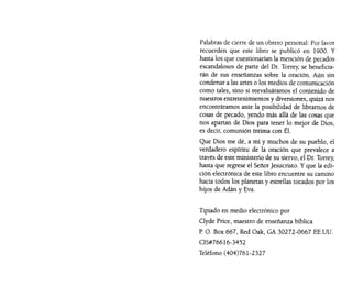 Palabras de cierre de un obrero personal: Por favor
recuerden que este libro se publicó en 1900. Y
hasta los que cuestionarían la mención de pecados
escandalosos de parte del Dr. Torrey, se beneficia-
rán de sus enseñanzas sobre la oración. Aún sin
condenar a las artes o los medios de comunicación
como tales, sino si reevaluáramos el contenido de
nuestros entretenimientos y diversiones, quizá nos
encontráramos ante la posibilidad de libramos de
cosas de pecado, yendo más allá de las cosas que
nos apartan de Dios para tener lo mejor de Dios,
es decir, comunión íntima con Él.
Que Dios me dé, a mí y muchos de su pueblo, el
verdadero espíritu de la oración que prevalece a
través de este ministerio de su siervo, el Dr. Torrey,
hasta que regrese el SeñorJesucristo. y que la edi-
ción electrónica de este libro encuentre su camino
hacia todos los planetas y estrellas tocados por los
hijos de Adán y Eva.
Tipiado en medio electrónico por
Clyde Price, maestro de enseñanza bíblica
P. O. Box 667, Red Oak, GA 30272-0667 EE.UU.
CIS#76616-3452
Teléfono (404)761-2327
 