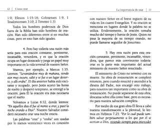 12 I CÓmo orar
1:9; Efesios 1:lS-16; Colosenses 1:9; 1
Tesalonicenses 3:10; 2 Timoteo 1:3).
Todos los hombres poderosos de Dios
fuera de la Biblia han sido hombres de ora-
ción. Han sido diferentes entre sí en muchas
cosas, pero en esto han sido iguales.
4. Pero hay todavía una razón más
seria para esta oración constante, persistente,
incansable, vencedora, y es que la oración
ocupa un lugar destacado yjuega un papel muy
importante en la vida terrenal de nuestro Señor.
Veamos, por ejemplo, a Marcos 1:3S.
Leemos: "Levantándose muy de mañana, siendo
aún muy oscuro, salió y se fue aun lugar desier-
to, y allí oraba". El día anterior había sido exci-
tante y ocupado, pero jesús acortó las horas
de sueño y despertó temprano, se entregó a la
oración; para Él la oración era más necesaria
que el sueño.
Volvamos a Lucas 6: 12, donde leemos:
"En aquellos días él fue al monte a orar, y pasó la
noche orando a Dios". Nuestro Salvador consi-
deró necesario orar una noche entera.
Las palabras "orar" y "oraba" son usadas
por lo menos veinticinco veces en conexión
La importancia de orar I 13
con nuestro Señor en el breve registro de su
vida en los cuatro Evangelios. Ysu oración se
menciona en lugares donde la palabra no se
utiliza. Evidentemente, la oración tomaba
mucho del tiempo y fuerza de jesús. Quien no
pasa la mayoría de su tiempo orando, no
puede llamarse seguidor de jesucristo.
S. Hay otra razón para esta ora-
ción constante, persistente, incansable, vence-
dora, que parece más convincente todavía:
orar es la parte más importante del actual
ministerio de nuestro Señor resucitado.
El ministerio de Cristo no terminó con su
muerte. Su obra de restauración se completó
entonces, pero cuando resucitó y ascendió a la
diestra del Padre, nos encargó otro trabajo,
para nosotros tan importante como su obra de
restauración. No puede separarse de esta obra;
descansa sobre ella como base, pero es necesa-
rio para nuestra salvación completa.
Por medio de esa gran obra Él lleva a cabo
nuestra transformación a la plenitud, lo lee-
mos en Hebreos 7:2S: "Por lo cual puede tam-
bién salvar perpetuamente a los que por él se
acercan a Dios, viviendo siempre para interceder
 