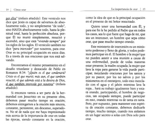 por ellos" (énfasis añadido). Este versículo nos
dice que Jesús es capaz de salvarnos de abso-
lutamente todo, y no simplemente "de todo",
sino HASTA absolutamente todo, hasta la ple-
nitud total, hasta la perfección absoluta, por-
que Él no murió simplemente, resucitó y
ascendió, sino que está "viviendo siempre" por
los siglos de los siglos. El versículo también no
dice "para interceder" por nosotros, para orar.
Orar es su principal ocupación en estos días.
Es a través de sus oraciones que nos está sal-
vando.
Encontramos el mismo pensamiento en el
desafío triunfante y destacado de Pablo en
Romanos 8:34: "¿Quién es el que condenará?
Cristo es el que murió; más aun, el que también
resucitó, el que además está a la diestra de Dios,
el que también intercede por nosotros" (énfasis
añadido).
Si entonces vamos a ser parte de la her-
mandad con Jesucristo en su presente obra,
debemos pasar mucho tiempo en oración;
debemos entregarnos a la oración más sincera,
constante, persistente, sin descanso, superado-
ra. No sé de nada que me haya impresionado
más acerca de la importancia de orar en todas
las épocas, siendo constante en la oración,
La importancia de orar I 15
como la idea de que es la principal ocupación
en el presente de mi Señor resucitado.
Quiero tener una hermandad con Él, y
para ese fin le he pedido al Padre que en todos
los casos, sea lo que fuere que haga de mí, que
sea un intercesor, un hombre que sepa cómo
orar, que pase mucho tiempo orando.
Este ministerio de intercesión es un minis-
terio poderoso y lleno de gloria, y todos pode-
mos participar en él. El hombre o la mujerque
no pueden asistir a una reunión a causa de
una enfermedad, puede de todas maneras
estar presente; la madre ocupada; la mujer que
lava la ropa para ganarse la vida puede parti-
cipar, mezclando oraciones por los santos y
por su pastor, por los no salvos y por los
misioneros en el extranjero, todo esto mezcla-
do con el agua y el jabón mientras lava la
ropa... hará su trabajo igualmente bien y esta-
rá orando, participando; el hombre de nego-
cios, tan ocupado siempre, puede participar
en esto, orando mientras va de tarea en tarea.
Pero, por supuesto, para mantener este espíri-
tu de oración constante, debemos dedicarle
tiempo, mucho tiempo, cuando nos aislamos
en un lugar secreto a solas con Dios solo para
orar.
 