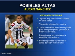 POSIBLES ALTAS ALEXIS SÁNCHEZ VENTAJAS DE SU FICHAJE Carles Comas Jugador muy ofensivo como manda el 'Estilo Barça' Tremenda velocidad en carrera Tiene una calidad técnica inmejorable para proteger la pelota y manejar el balón en velocidad. Impresionante uno contra uno y capacidad de desborde. Buena capacidad al presionar la salida de balón de los rivales. 