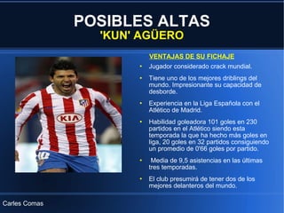 POSIBLES ALTAS 'KUN' AGÜERO Jugador considerado crack mundial. Tiene uno de los mejores driblings del mundo. Impresionante su capacidad de desborde. Experiencia en la Liga Española con el Atlético de Madrid. Habilidad goleadora 101 goles en 230 partidos en el Atlético siendo esta temporada la que ha hecho más goles en liga, 20 goles en 32 partidos consiguiendo un promedio de 0'66 goles por partido. Media de 9,5 asistencias en las últimas tres temporadas. El club presumirá de tener dos de los mejores delanteros del mundo. VENTAJAS DE SU FICHAJE Carles Comas 