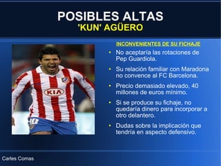 POSIBLES ALTAS 'KUN' AGÜERO No aceptaría las rotaciones de Pep Guardiola. Su relación familiar con Maradona no convence al FC Barcelona. Precio demasiado elevado, 40 millones de euros mínimo. Si se produce su fichaje, no quedaría dinero para incorporar a otro delantero. Dudas sobre la implicación que tendría en aspecto defensivo. INCONVENIENTES DE SU FICHAJE Carles Comas 
