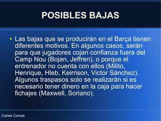 POSIBLES BAJAS Las bajas que se producirán en el Barça tienen diferentes motivos. En algunos casos, serán para que jugadores cojan confianza fuera del Camp Nou (Bojan, Jeffren), o porque el entrenador no cuenta con ellos (Milito, Henrique, Hleb, Keirrison, Victor Sánchez). Algunos traspasos solo se realizarán si es necesario tener dinero en la caja para hacer fichajes (Maxwell, Soriano). Carles Comas 