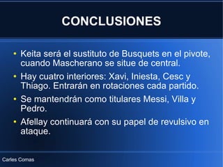 CONCLUSIONES Keita será el sustituto de Busquets en el pivote, cuando Mascherano se situe de central. Hay cuatro interiores: Xavi, Iniesta, Cesc y Thiago. Entrarán en rotaciones cada partido. Se mantendrán como titulares Messi, Villa y Pedro. Afellay continuará con su papel de revulsivo en ataque.  Carles Comas 