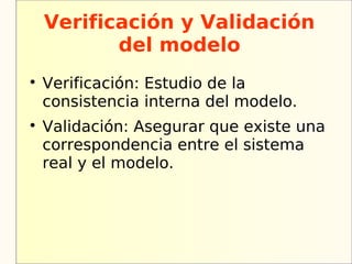 Verificación y Validación
           del modelo

    Verificación: Estudio de la
    consistencia interna del modelo.

    Validación: Asegurar que existe una
    correspondencia entre el sistema
    real y el modelo.
 