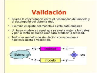 Validación

    Prueba la concordancia entre el desempeño del modelo y
    el desempeño del sistema real.

    Examina el ajuste del modelo a cierta data empírica

    Un buen modelo es aquel que se ajusta mejor a los datos
    y por lo tanto se puede usar para predecir la realidad.

    Todos los modelos de simulación corresponden a
    hipótesis sujeta a validación.
 