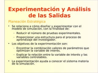 Experimentación y Análisis
      de las Salidas
Planeación Estratégica

    Se relaciona a cómo diseñar y experimentar con el
    modelo de simulación, con la finalidad de:
     − Reducir el número de pruebas experimentales.
     − Proporcionar una estructura para el proceso de
       aprendizaje del investigador.

    Los objetivos de la experimentación son:
     − Encontrar la combinación valores de parámetros que
       optimizan la variable de interés.
     − Explicar la relación entre la variable de interés y las
       variables controlables.

    La experimentación ayuda a conocer el sistema materia
    de la simulación.
 