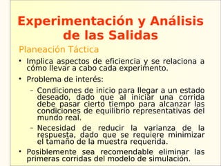 Experimentación y Análisis
      de las Salidas
Planeación Táctica

    Implica aspectos de eficiencia y se relaciona a
    cómo llevar a cabo cada experimento.

    Problema de interés:
    −  Condiciones de inicio para llegar a un estado
       deseado, dado que al iniciar una corrida
       debe pasar cierto tiempo para alcanzar las
       condiciones de equilibrio representativas del
       mundo real.
     − Necesidad de reducir la varianza de la
       respuesta, dado que se requiere minimizar
       el tamaño de la muestra requerida.

    Posiblemente sea recomendable eliminar las
    primeras corridas del modelo de simulación.
 