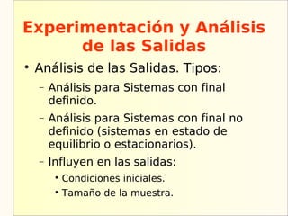 Experimentación y Análisis
      de las Salidas

    Análisis de las Salidas. Tipos:
    −   Análisis para Sistemas con final
        definido.
    −   Análisis para Sistemas con final no
        definido (sistemas en estado de
        equilibrio o estacionarios).
    −   Influyen en las salidas:
         
             Condiciones iniciales.
         
             Tamaño de la muestra.
 