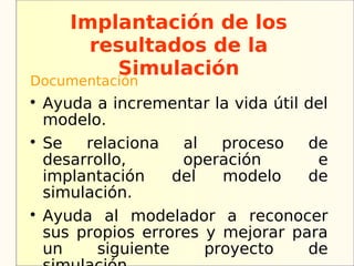 Implantación de los
         resultados de la
           Simulación
Documentación

    Ayuda a incrementar la vida útil del
    modelo.

    Se   relaciona   al   proceso    de
    desarrollo,      operación        e
    implantación    del   modelo     de
    simulación.

    Ayuda al modelador a reconocer
    sus propios errores y mejorar para
    un    siguiente     proyecto     de
 